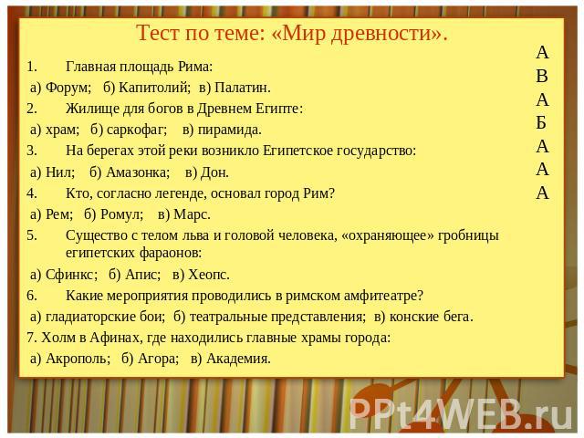 Тест по теме: «Мир древности». Главная площадь Рима: а) Форум; б) Капитолий; в) Палатин.Жилище для богов в Древнем Египте: а) храм; б) саркофаг; в) пирамида.На берегах этой реки возникло Египетское государство: а) Нил; б) Амазонка; в) Дон.Кто, согла…