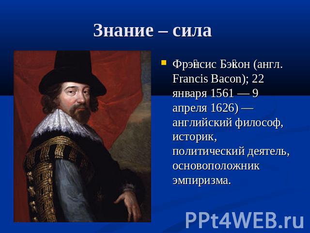 Знание – сила Фрэнсис Бэкон (англ. Francis Bacon); 22 января 1561 — 9 апреля 1626) — английский философ, историк, политический деятель, основоположник эмпиризма.