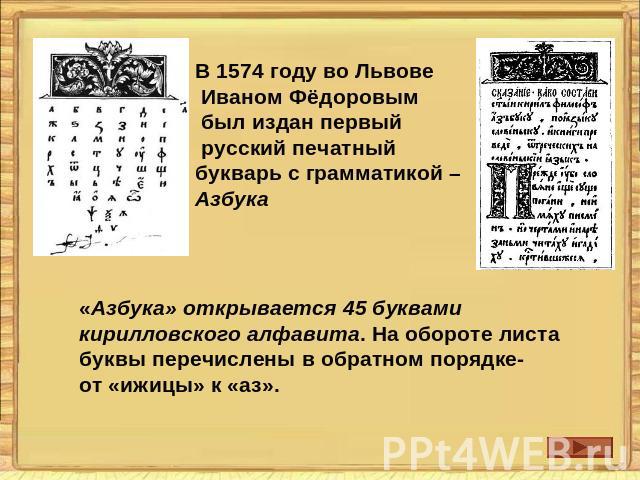 В 1574 году во Львове Иваном Фёдоровым был издан первый русский печатный букварь с грамматикой –Азбука«Азбука» открывается 45 буквами кирилловского алфавита. На обороте листа буквы перечислены в обратном порядке-от «ижицы» к «аз».