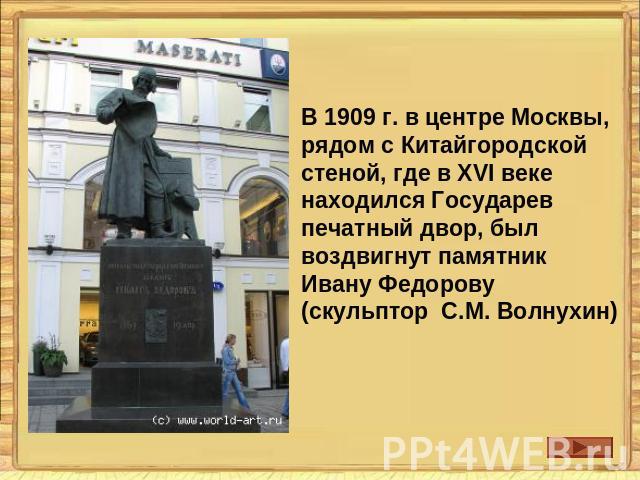 В 1909 г. в центре Москвы, рядом с Китайгородской стеной, где в XVI веке находился Государев печатный двор, был воздвигнут памятник Ивану Федорову (скульптор С.М. Волнухин)