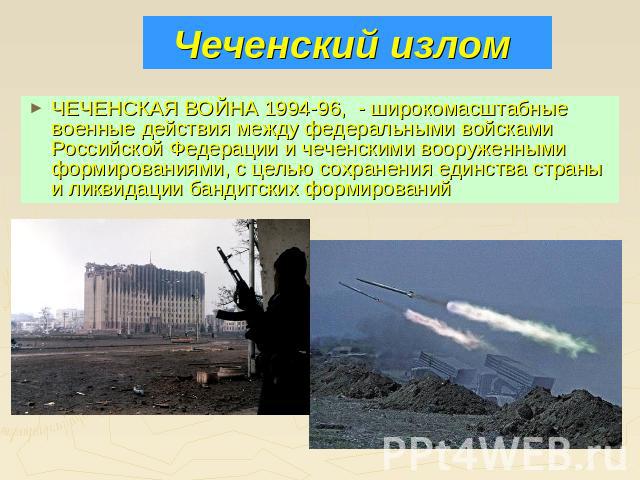 Чеченский излом ЧЕЧЕНСКАЯ ВОЙНА 1994-96, - широкомасштабные военные действия между федеральными войсками Российской Федерации и чеченскими вооруженными формированиями, с целью сохранения единства страны и ликвидации бандитских формирований
