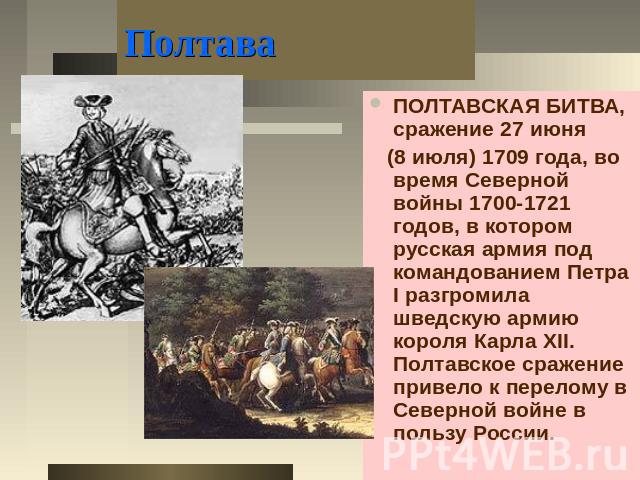 Полтава ПОЛТАВСКАЯ БИТВА, сражение 27 июня (8 июля) 1709 года, во время Северной войны 1700-1721 годов, в котором русская армия под командованием Петра I разгромила шведскую армию короля Карла XII. Полтавское сражение привело к перелому в Северной в…