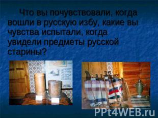 Что вы почувствовали, когда вошли в русскую избу, какие вы чувства испытали, ког