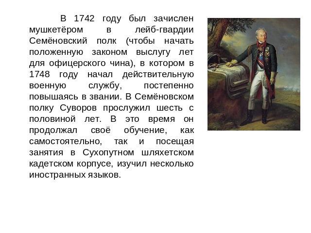 В 1742 году был зачислен мушкетёром в лейб-гвардии Семёновский полк (чтобы начать положенную законом выслугу лет для офицерского чина), в котором в 1748 году начал действительную военную службу, постепенно повышаясь в звании. В Семёновском полку Сув…