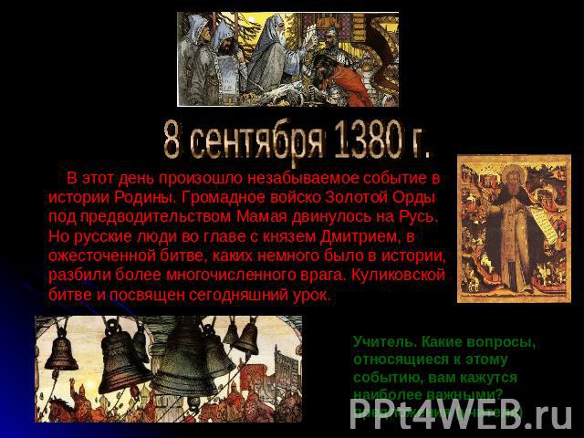 8 сентября 1380 г. В этот день произошло незабываемое событие в истории Родины. Громадное войско Золотой Орды под предводительством Мамая двинулось на Русь. Но русские люди во главе с князем Дмитрием, в ожесточенной битве, каких немного было в истор…
