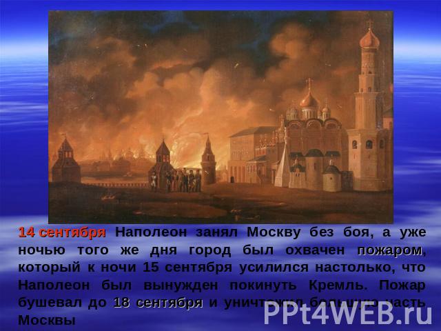14 сентября Наполеон занял Москву без боя, а уже ночью того же дня город был охвачен пожаром, который к ночи 15 сентября усилился настолько, что Наполеон был вынужден покинуть Кремль. Пожар бушевал до 18 сентября и уничтожил большую часть Москвы