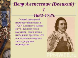 Петр Алексеевич (Великий) I 1682-1725. Первый дворцовый переворот произошел в 17