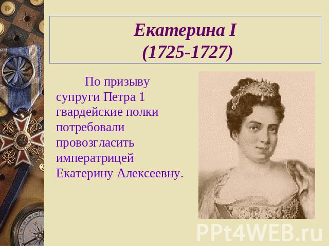 Екатерина I (1725-1727) По призыву супруги Петра 1 гвардейские полки потребовали провозгласить императрицей Екатерину Алексеевну.