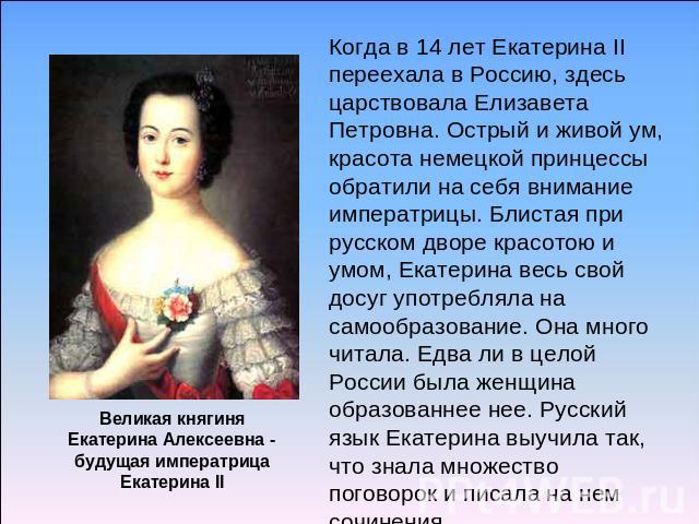 Когда в 14 лет Екатерина II переехала в Россию, здесь царствовала Елизавета Петровна. Острый и живой ум, красота немецкой принцессы обратили на себя внимание императрицы. Блистая при русском дворе красотою и умом, Екатерина весь свой досуг употребля…