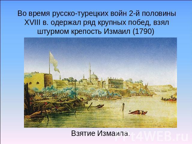 Во время русско-турецких войн 2-й половины XVIII в. одержал ряд крупных побед, взял штурмом крепость Измаил (1790) Взятие Измаила.