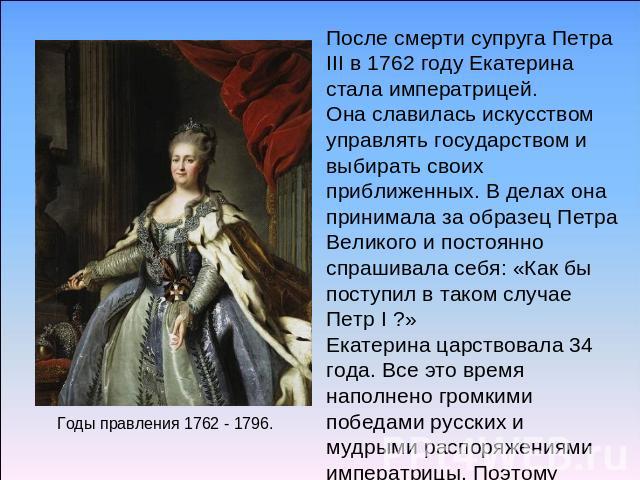 После смерти супруга Петра III в 1762 году Екатерина стала императрицей. Она славилась искусством управлять государством и выбирать своих приближенных. В делах она принимала за образец Петра Великого и постоянно спрашивала себя: «Как бы поступил в т…