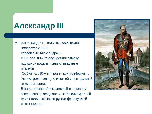 Александр III АЛЕКСАНДР III (1845-94), российский император с 1881. Второй сын Александра II. В 1-й пол. 80-х гг. осуществил отмену подушной подати, понизил выкупные платежи. Со 2-й пол. 80-х гг. провел контрреформы». Усилил роль полиции, местной и …