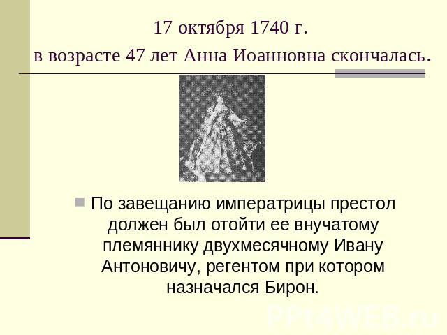 17 октября 1740 г. в возрасте 47 лет Анна Иоанновна скончалась. По завещанию императрицы престол должен был отойти ее внучатому племяннику двухмесячному Ивану Антоновичу, регентом при котором назначался Бирон.