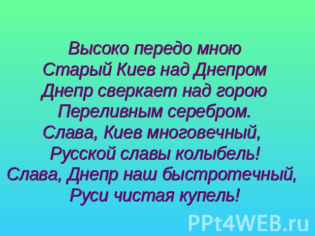 Высоко передо мноюСтарый Киев над ДнепромДнепр сверкает над гороюПереливным серебром.Слава, Киев многовечный, Русской славы колыбель!Слава, Днепр наш быстротечный, Руси чистая купель!