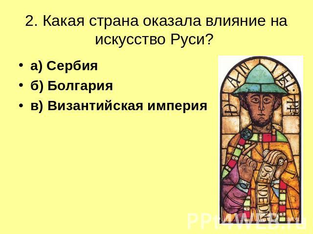 2. Какая страна оказала влияние на искусство Руси? а) Сербияб) Болгарияв) Византийская империя