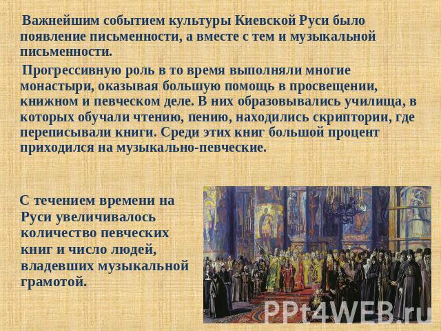 Важнейшим событием культуры Киевской Руси было появление письменности, а вместе с тем и музыкальной письменности. Прогрессивную роль в то время выполняли многие монастыри, оказывая большую помощь в просвещении, книжном и певческом деле. В них образо…