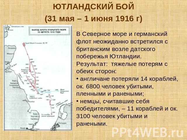 ЮТЛАНДСКИЙ БОЙ(31 мая – 1 июня 1916 г)В Северное море и германский флот неожиданно встретился с британским возле датского побережья Ютландии. Результат: тяжелые потерям с обеих сторон: англичане потеряли 14 кораблей, ок. 6800 человек убитыми, пленны…