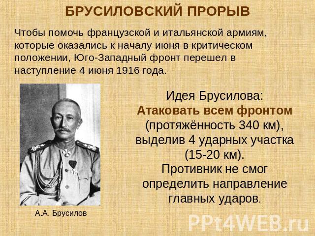 БРУСИЛОВСКИЙ ПРОРЫВЧтобы помочь французской и итальянской армиям, которые оказались к началу июня в критическом положении, Юго-Западный фронт перешел в наступление 4 июня 1916 года.Идея Брусилова:Атаковать всем фронтом (протяжённость 340 км), выдели…