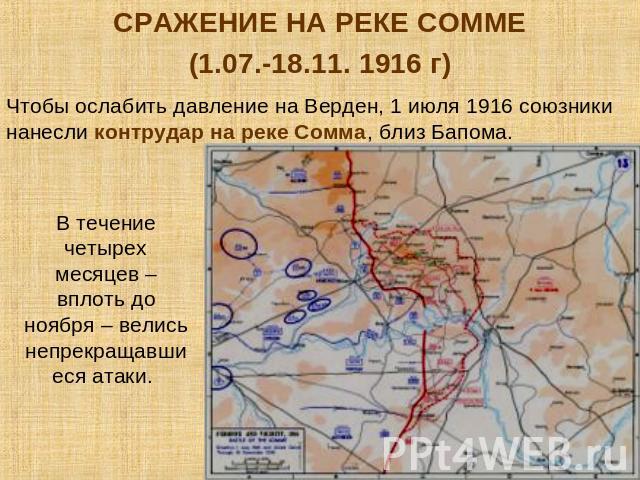 СРАЖЕНИЕ НА РЕКЕ СОММЕ(1.07.-18.11. 1916 г)Чтобы ослабить давление на Верден, 1 июля 1916 союзники нанесли контрудар на реке Сомма, близ Бапома. В течение четырех месяцев – вплоть до ноября – велись непрекращавшиеся атаки.