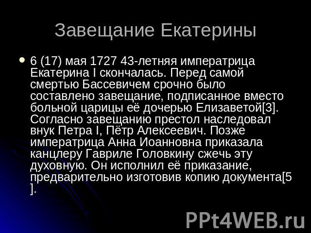 Завещание Екатерины 6 (17) мая 1727 43-летняя императрица Екатерина I скончалась. Перед самой смертью Бассевичем срочно было составлено завещание, подписанное вместо больной царицы её дочерью Елизаветой[3]. Согласно завещанию престол наследовал внук…