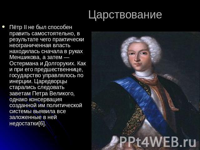 Царствование Пётр II не был способен править самостоятельно, в результате чего практически неограниченная власть находилась сначала в руках Меншикова, а затем — Остермана и Долгоруких. Как и при его предшественнице, государство управлялось по инерци…