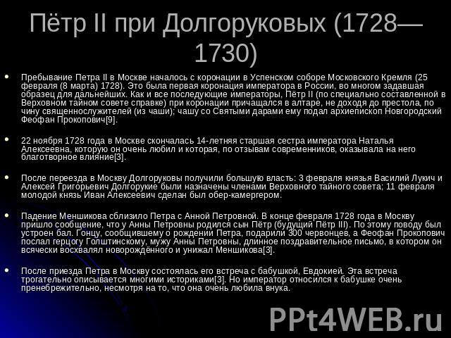 Пётр II при Долгоруковых (1728—1730) Пребывание Петра II в Москве началось с коронации в Успенском соборе Московского Кремля (25 февраля (8 марта) 1728). Это была первая коронация императора в России, во многом задавшая образец для дальнейших. Как и…