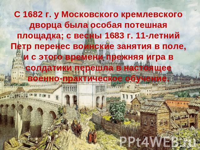 С 1682 г. у Московского кремлевского дворца была особая потешная площадка; с весны 1683 г. 11-летний Петр перенес воинские занятия в поле, и с этого времени прежняя игра в солдатики перешла в настоящее военно-практическое обучение.
