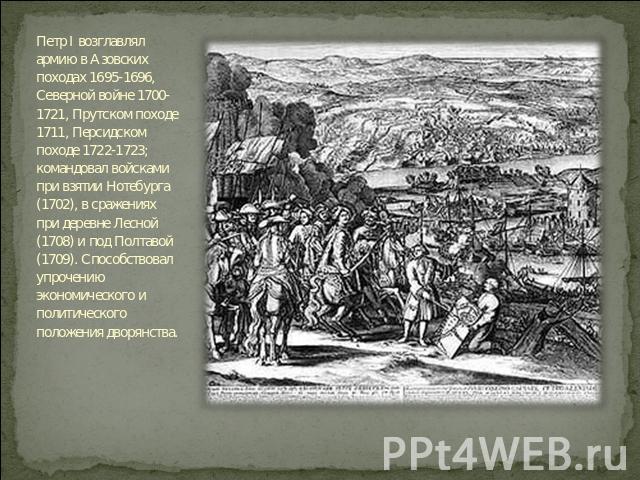 Петр I возглавлял армию в Азовских походах 1695-1696, Северной войне 1700-1721, Прутском походе 1711, Персидском походе 1722-1723; командовал войсками при взятии Нотебурга (1702), в сражениях при деревне Лесной (1708) и под Полтавой (1709). Способст…