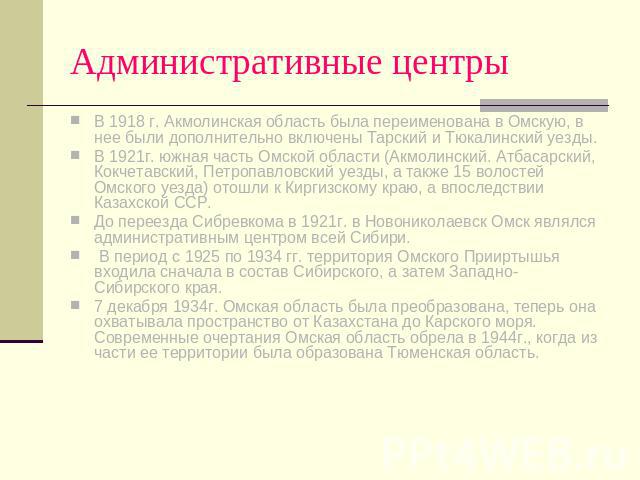 Административные центры В 1918 г. Акмолинская область была переименована в Омскую, в нее были дополнительно включены Тарский и Тюкалинский уезды.В 1921г. южная часть Омской области (Акмолинский. Атбасарский, Кокчетавский, Петропавловский уезды, а та…