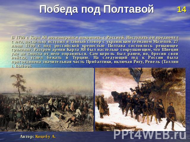Победа под Полтавой В 1709 г. Карл XII вознамерился покончить с Россией. Наступать он предпочел с юга, поскольку вступил в тайный сговор с украинским гетманом Мазепой. 27 июня 1709 г. под российской крепостью Полтава состоялось решающее сражение. Ра…