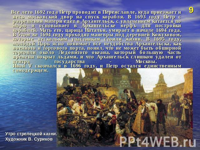 Все лето 1692 года Петр проводит в Переяславле, куда приезжает и весь московский двор на спуск корабля. В 1693 году Петр с разрешения матери едет в Архангельск, с увлечением катается по морю и основывает в Архангельске верфь для постройки кораблей. …