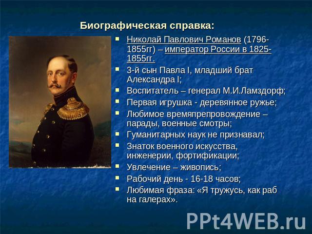 Биографическая справка: Николай Павлович Романов (1796-1855гг) – император России в 1825-1855гг.3-й сын Павла I, младший брат Александра I;Воспитатель – генерал М.И.Ламздорф;Первая игрушка - деревянное ружье;Любимое времяпрепровождение – парады, вое…