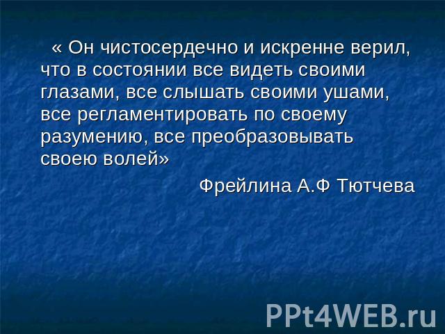 « Он чистосердечно и искренне верил, что в состоянии все видеть своими глазами, все слышать своими ушами, все регламентировать по своему разумению, все преобразовывать своею волей»Фрейлина А.Ф Тютчева