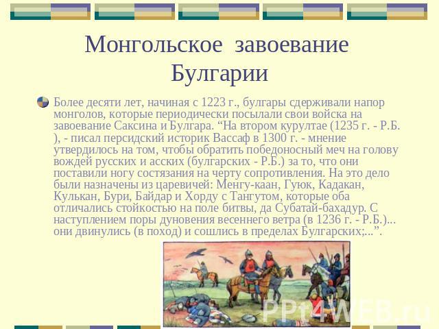 Монгольское завоевание Булгарии Более десяти лет, начиная с 1223 г., булгары сдерживали напор монголов, которые периодически посылали свои войска на завоевание Саксина и Булгара. “На втором курултае (1235 г. - Р.Б.), - писал персидский историк Васса…