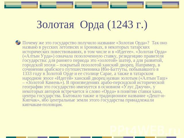 Золотая Орда (1243 г.) Почему же это государство получило название «Золотая Орда»? Так оно названо в русских летописях и хрониках, в некоторых татарских исторических повествованиях, в том числе и в «Идегее». «Золотая Орда» («Алтын Урда») означала по…