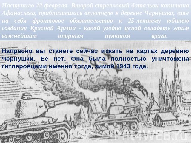 Наступило 22 февраля. Второй стрелковый батальон капитана Афанасьева, приблизившись вплотную к деревне Чернушки, взял на себя фронтовое обязательство к 25-летнему юбилею создания Красной Армии - какой угодно ценой овладеть этим важнейшим опорным пун…