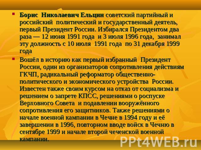 Борис Николаевич Ельцин советский партийный и российский политический и государственный деятель, первый Президент России. Избирался Президентом два раза — 12 июня 1991 года и 3 июля 1996 года, занимал эту должность с 10 июля 1991 года по 31 декабря …