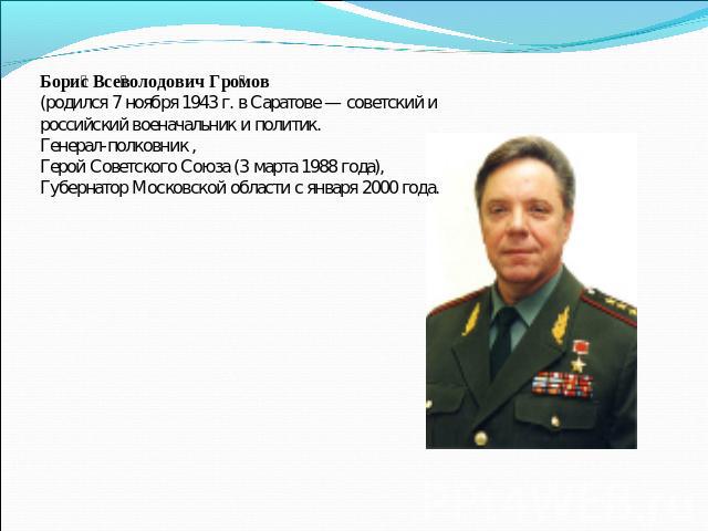 Борис Всеволодович Громов (родился 7 ноября 1943 г. в Саратове — советский и российский военачальник и политик. Генерал-полковник , Герой Советского Союза (3 марта 1988 года), Губернатор Московской области с января 2000 года.