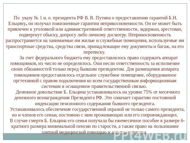 По указу № 1 и. о. президента РФ В. В. Путина о предоставлении гарантий Б.Н. Ельцину, он получал пожизненные гарантии неприкосновенности. Он не может быть привлечен к уголовной или административной ответственности, задержан, арестован, подвергнут об…