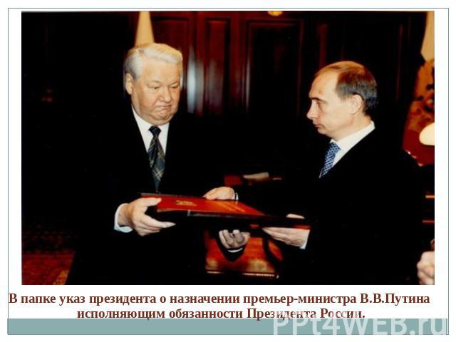 В папке указ президента о назначении премьер-министра В.В.Путина исполняющим обязанности Президента России.