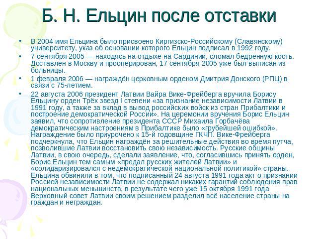 Б. Н. Ельцин после отставки В 2004 имя Ельцина было присвоено Киргизско-Российскому (Славянскому) университету, указ об основании которого Ельцин подписал в 1992 году.7 сентября 2005 — находясь на отдыхе на Сардинии, сломал бедренную кость. Доставле…