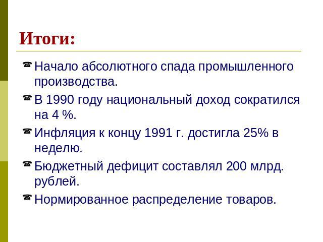 Итоги: Начало абсолютного спада промышленного производства.В 1990 году национальный доход сократился на 4 %.Инфляция к концу 1991 г. достигла 25% в неделю.Бюджетный дефицит составлял 200 млрд. рублей.Нормированное распределение товаров.