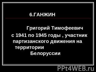 6.ГАНЖИН Григорий Тимофеевич с 1941 по 1945 годы , участник партизанского движен