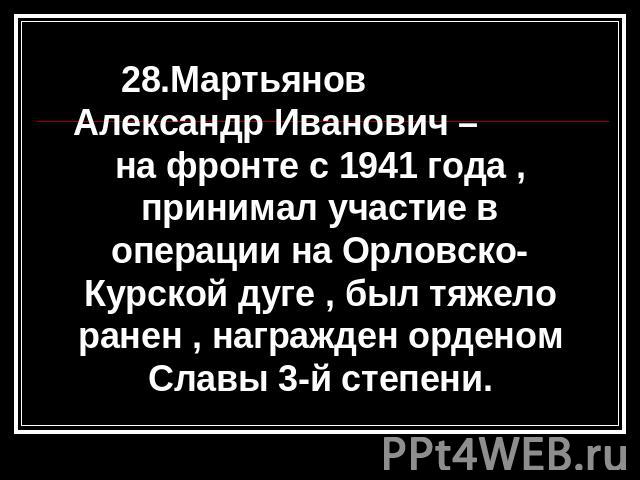 28.Мартьянов Александр Иванович – на фронте с 1941 года , принимал участие в операции на Орловско-Курской дуге , был тяжело ранен , награжден орденом Славы 3-й степени.