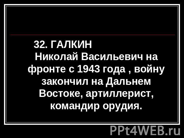 32. ГАЛКИН Николай Васильевич на фронте с 1943 года , войну закончил на Дальнем Востоке, артиллерист, командир орудия.