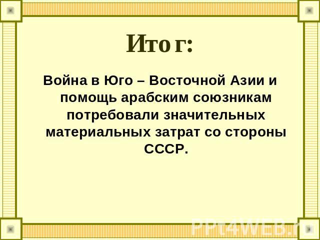 Итог: Война в Юго – Восточной Азии и помощь арабским союзникам потребовали значительных материальных затрат со стороны СССР.