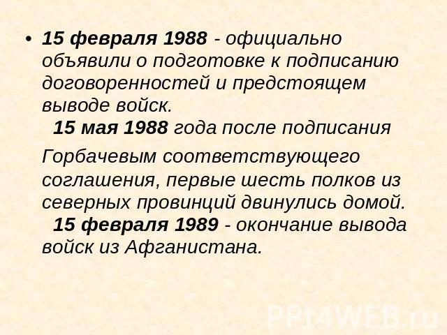15 февраля 1988 - официально объявили о подготовке к подписанию договоренностей и предстоящем выводе войск.   15 мая 1988 года после подписания Горбачевым соответствующего соглашения, первые шесть полков из северных провинций двинулись домой.   15 ф…
