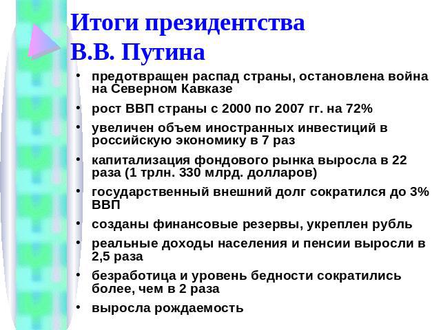 Итоги президентства В.В. Путина предотвращен распад страны, остановлена война на Северном Кавказерост ВВП страны с 2000 по 2007 гг. на 72%увеличен объем иностранных инвестиций в российскую экономику в 7 разкапитализация фондового рынка выросла в 22 …