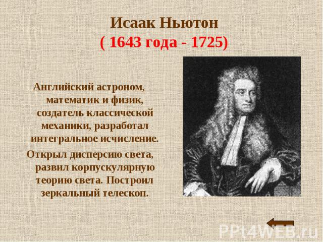 Исаак Ньютон( 1643 года - 1725) Английский астроном, математик и физик, создатель классической механики, разработал интегральное исчисление. Открыл дисперсию света, развил корпускулярную теорию света. Построил зеркальный телескоп.