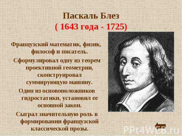Паскаль Блез( 1643 года - 1725) Французский математик, физик, философ и писатель. Сформулировал одну из теорем проективной геометрии, сконструировал суммирующую машину. Один из основоположников гидростатики, установил ее основной закон. Сыграл значи…
